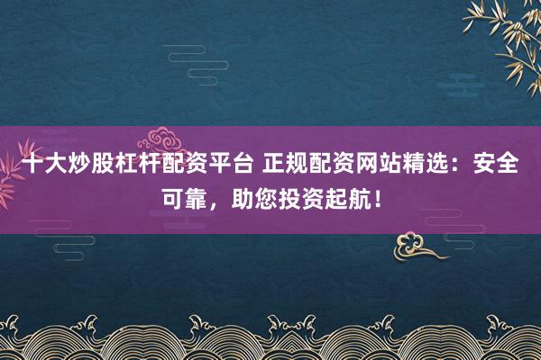 十大炒股杠杆配资平台 正规配资网站精选：安全可靠，助您投资起航！