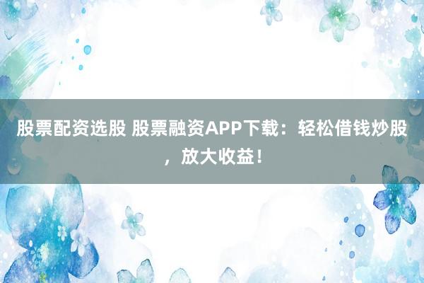 股票配资选股 股票融资APP下载：轻松借钱炒股，放大收益！