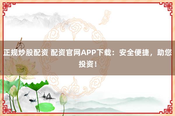 正规炒股配资 配资官网APP下载：安全便捷，助您投资！