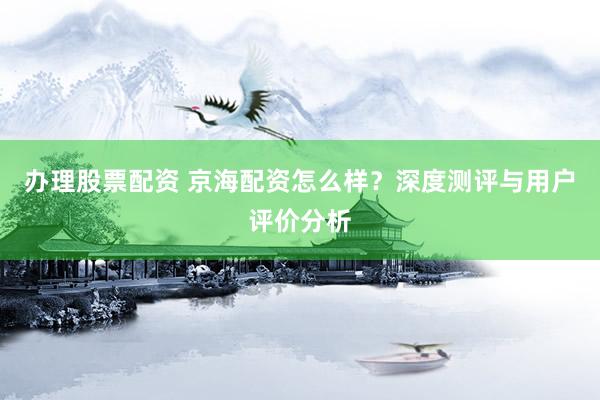 办理股票配资 京海配资怎么样？深度测评与用户评价分析