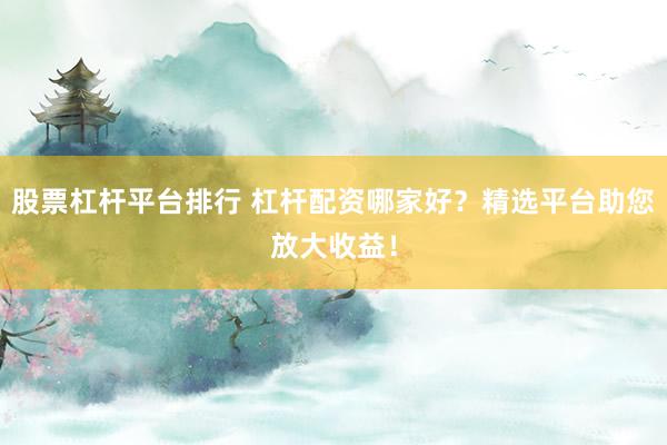 股票杠杆平台排行 杠杆配资哪家好？精选平台助您放大收益！