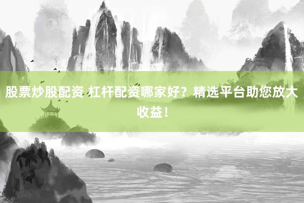 股票炒股配资 杠杆配资哪家好？精选平台助您放大收益！