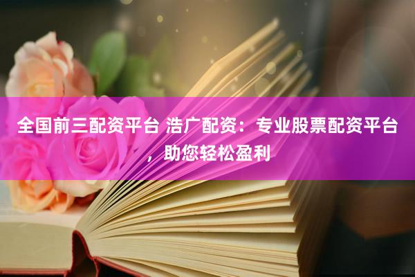 全国前三配资平台 浩广配资：专业股票配资平台，助您轻松盈利
