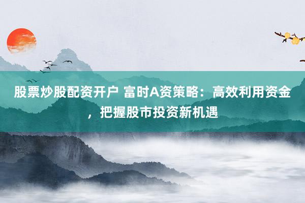 股票炒股配资开户 富时A资策略：高效利用资金，把握股市投资新机遇