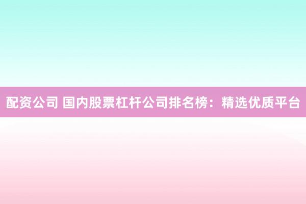 配资公司 国内股票杠杆公司排名榜：精选优质平台