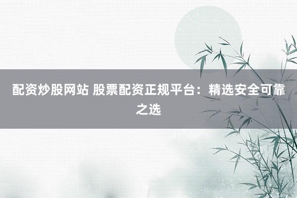 配资炒股网站 股票配资正规平台：精选安全可靠之选