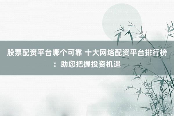 股票配资平台哪个可靠 十大网络配资平台排行榜：助您把握投资机遇