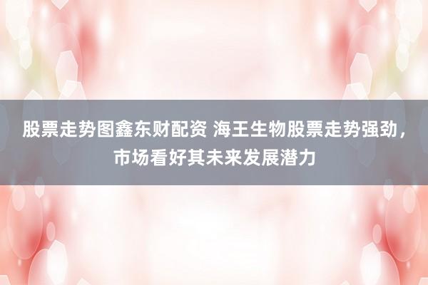 股票走势图鑫东财配资 海王生物股票走势强劲，市场看好其未来发展潜力