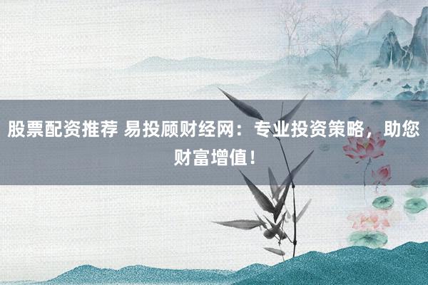 股票配资推荐 易投顾财经网：专业投资策略，助您财富增值！