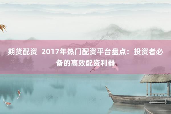 期货配资  2017年热门配资平台盘点：投资者必备的高效配资利器