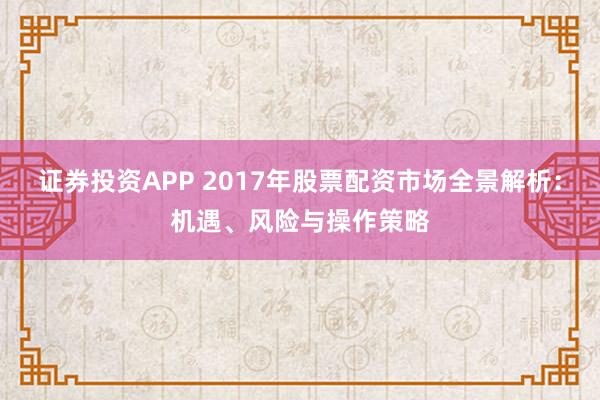 证券投资APP 2017年股票配资市场全景解析：机遇、风险与操作策略