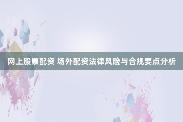 网上股票配资 场外配资法律风险与合规要点分析