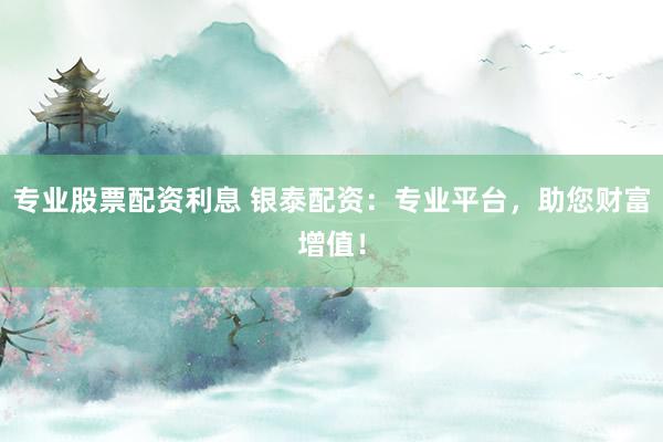 专业股票配资利息 银泰配资：专业平台，助您财富增值！