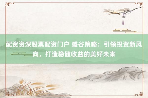配资资深股票配资门户 盛谷策略：引领投资新风向，打造稳健收益的美好未来