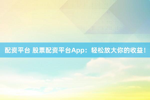 配资平台 股票配资平台App：轻松放大你的收益！