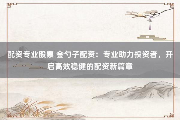 配资专业股票 金勺子配资：专业助力投资者，开启高效稳健的配资新篇章