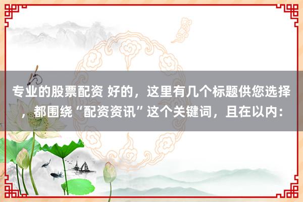 专业的股票配资 好的，这里有几个标题供您选择，都围绕“配资资讯”这个关键词，且在以内：