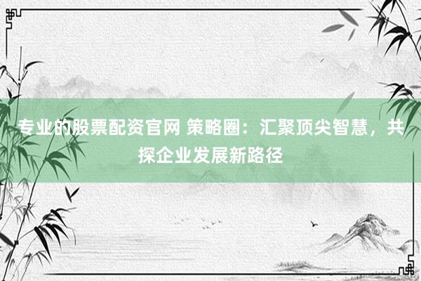 专业的股票配资官网 策略圈：汇聚顶尖智慧，共探企业发展新路径