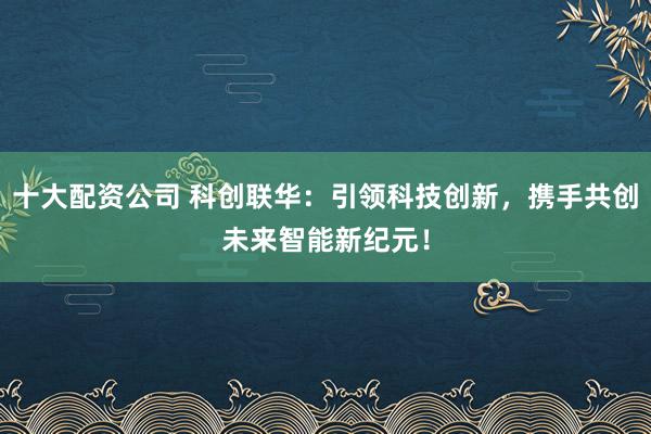 十大配资公司 科创联华：引领科技创新，携手共创未来智能新纪元！