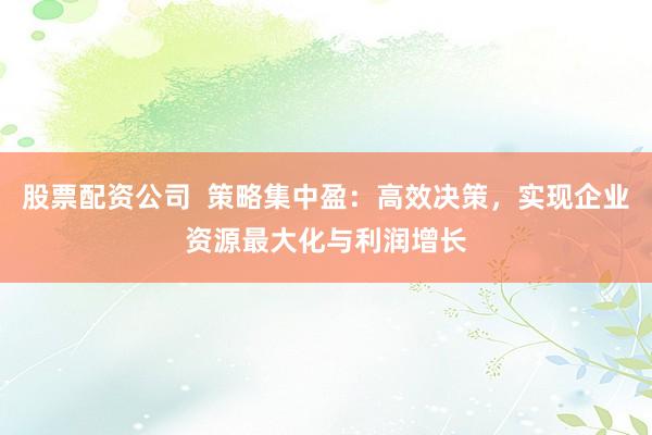 股票配资公司  策略集中盈：高效决策，实现企业资源最大化与利润增长