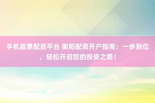 手机股票配资平台 衡阳配资开户指南：一步到位，轻松开启您的投资之路！
