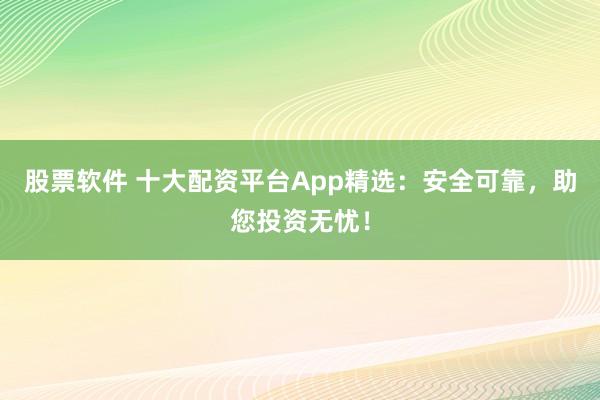股票软件 十大配资平台App精选：安全可靠，助您投资无忧！