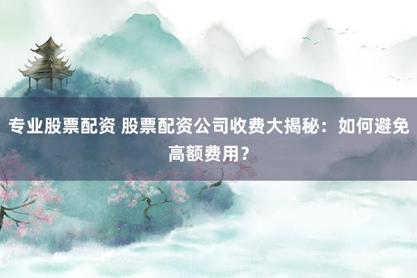 专业股票配资 股票配资公司收费大揭秘：如何避免高额费用？