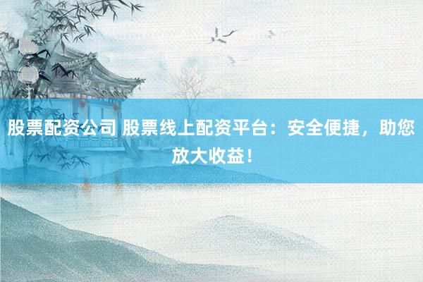 股票配资公司 股票线上配资平台：安全便捷，助您放大收益！