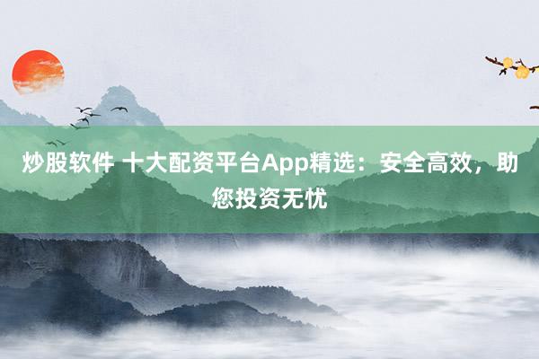 炒股软件 十大配资平台App精选：安全高效，助您投资无忧