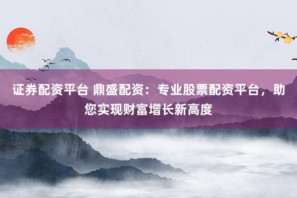 证券配资平台 鼎盛配资：专业股票配资平台，助您实现财富增长新高度