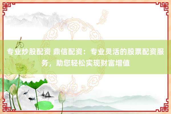 专业炒股配资 鼎信配资：专业灵活的股票配资服务，助您轻松实现财富增值