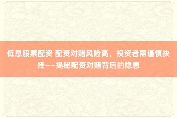 低息股票配资 配资对赌风险高，投资者需谨慎抉择——揭秘配资对赌背后的隐患