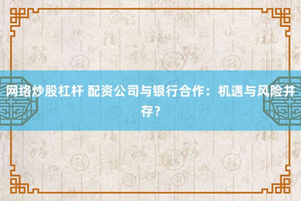 网络炒股杠杆 配资公司与银行合作：机遇与风险并存？