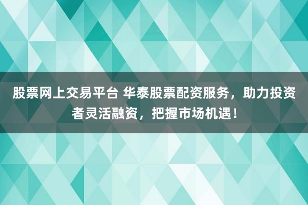 股票网上交易平台 华泰股票配资服务，助力投资者灵活融资，把握市场机遇！