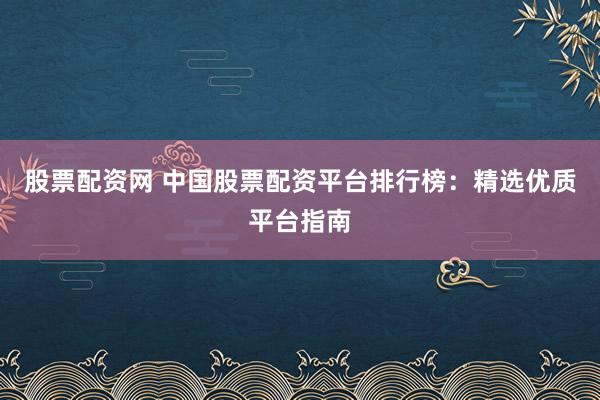 股票配资网 中国股票配资平台排行榜：精选优质平台指南