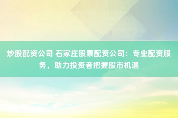 炒股配资公司 石家庄股票配资公司：专业配资服务，助力投资者把握股市机遇