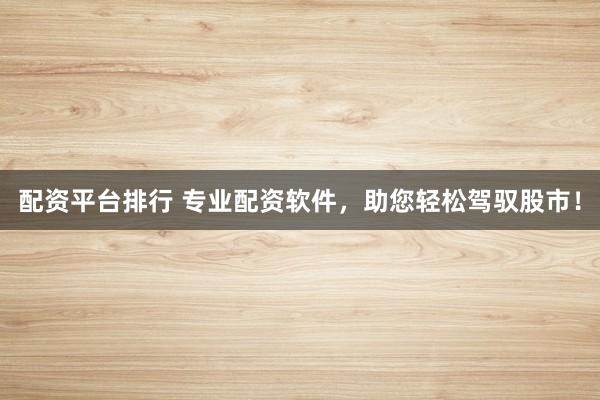 配资平台排行 专业配资软件，助您轻松驾驭股市！