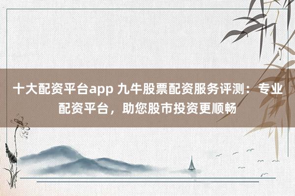 十大配资平台app 九牛股票配资服务评测：专业配资平台，助您股市投资更顺畅