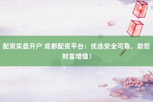 配资实盘开户 成都配资平台：优选安全可靠，助您财富增值！