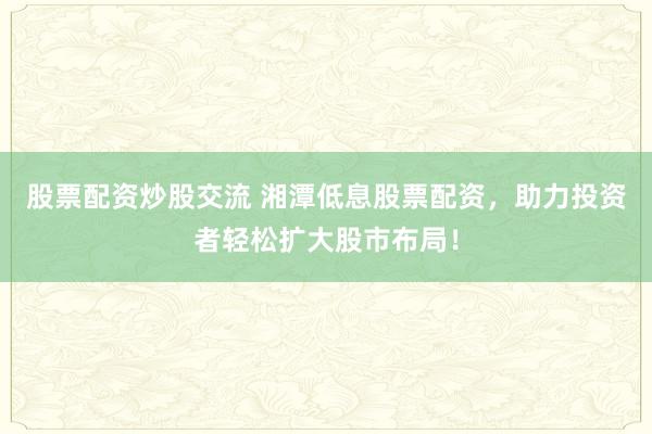 股票配资炒股交流 湘潭低息股票配资，助力投资者轻松扩大股市布局！