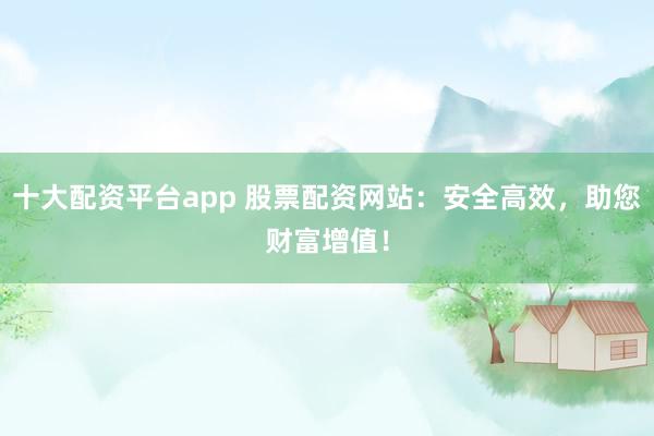 十大配资平台app 股票配资网站：安全高效，助您财富增值！