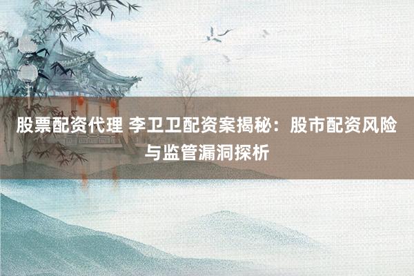 股票配资代理 李卫卫配资案揭秘：股市配资风险与监管漏洞探析