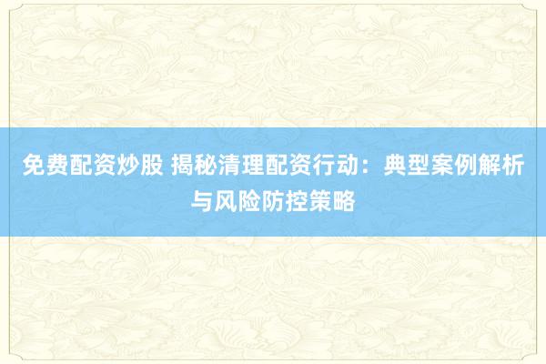 免费配资炒股 揭秘清理配资行动：典型案例解析与风险防控策略