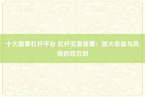 十大股票杠杆平台 杠杆交易股票：放大收益与风险的双刃剑