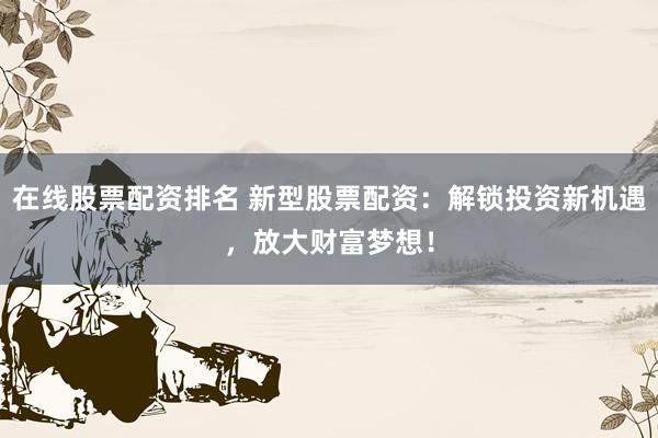 在线股票配资排名 新型股票配资：解锁投资新机遇，放大财富梦想！