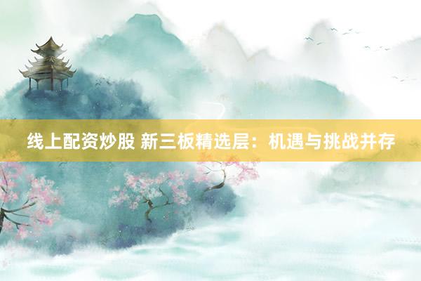 线上配资炒股 新三板精选层：机遇与挑战并存