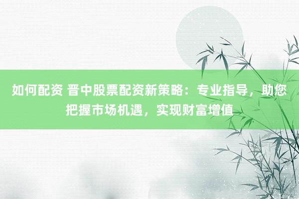 如何配资 晋中股票配资新策略：专业指导，助您把握市场机遇，实现财富增值