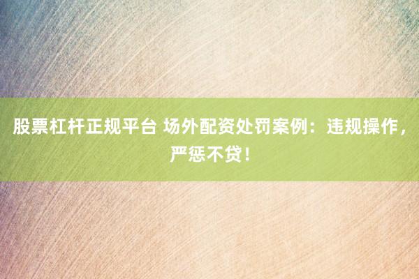 股票杠杆正规平台 场外配资处罚案例：违规操作，严惩不贷！