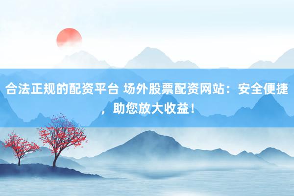 合法正规的配资平台 场外股票配资网站：安全便捷，助您放大收益！