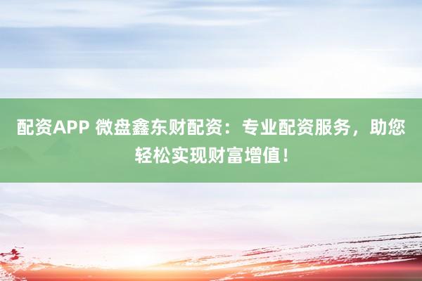 配资APP 微盘鑫东财配资：专业配资服务，助您轻松实现财富增值！